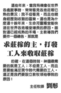 這些年來，當我有機會在世界各處服事時，常常看見各地莊稼已熟的景況；我不但看見，而且也親身經歷到收割的喜樂。這也是為什麼這十餘年來，生命河靈糧堂能快速在世界各地植堂增長的原因。面對這已經成熟的禾場，主教導我們要作一個禱告，那就是求莊稼的主，打發工人來收取莊稼。的確，在這個時刻，神國最需要的就是工人；不但是工人，而且是要能滿足現今時代需要的工人。這正是我們要設立教牧領袖學院的原因！--主任牧師劉彤